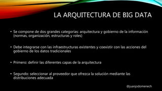 LA ARQUITECTURA DE BIG DATA
@juanjodomenech
• Se compone de dos grandes categorías: arquitectura y gobierno de la información
(normas, organización, estructuras y roles)
• Debe integrarse con las infraestructuras existentes y coexistir con las acciones del
gobierno de los datos tradicionales
• Primero: definir las diferentes capas de la arquitectura
• Segundo: seleccionar al proveedor que ofrezca la solución mediante las
distribuciones adecuada
 