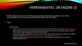 HERRAMIENTAS. DB ENGINE (I)
@juanjodomenech
• NoSQL: SQL sólo puede ser efectivo para grandes volúmenes de datos si son están
estructurados, de lo contrario necesitamos NoSQL (Not Only SQL).
• Tipos:
• Clave-Valor:
- Redis: almacena la estructura en memoria ya sea caché, base de datos o mensajes. https://redis.io/
- Memcached: almacena en memoria de forma distribuida resultados de llamadas a bases d datos,
API o renderizado de páginas http://memcached.org/
- Azure Cosmos DB: (pago) base de datos multimodelo (clave-valor, columnas o grafos), eslacalble y
siempre disponible https://docs.microsoft.com/es-es/azure/cosmos-db/
- Hazelcast: (pago) almacena en memoria, de fomra distribuida y con ejecución en paralelo
https://hazelcast.com
 