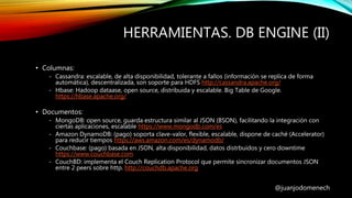 HERRAMIENTAS. DB ENGINE (II)
@juanjodomenech
• Columnas:
- Cassandra: escalable, de alta disponibilidad, tolerante a fallos (información se replica de forma
automática), descentralizada, son soporte para HDFS http://cassandra.apache.org/
- Hbase: Hadoop dataase, open source, distribuida y escalable. Big Table de Google.
https://hbase.apache.org/
• Documentos:
- MongoDB: open source, guarda estructura similar al JSON (BSON), facilitando la integración con
ciertas aplicaciones, escalable https://www.mongodb.com/es
- Amazon DynamoDB: (pago) soporta clave-valor, flexible, escalable, dispone de caché (Accelerator)
para reducir tiempos https://aws.amazon.com/es/dynamodb/
- Couchbase: (pago) basada en JSON, alta disponibilidad, datos distrbuidos y cero downtime
https://www.couchbase.com
- CouchBD: implementa el Couch Replication Protocol que permite sincronizar documentos JSON
entre 2 peers sobre http. http://couchdb.apache.org
 