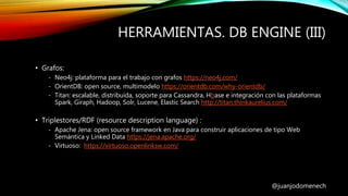 HERRAMIENTAS. DB ENGINE (III)
@juanjodomenech
• Grafos:
- Neo4j: plataforma para el trabajo con grafos https://neo4j.com/
- OrientDB: open source, multimodelo https://orientdb.com/why-orientdb/
- Titan: escalable, distribuida, soporte para Cassandra, Hbase e integración con las plataformas
Spark, Giraph, Hadoop, Solr, Lucene, Elastic Search http://titan.thinkaurelius.com/
• Triplestores/RDF (resource description language) :
- Apache Jena: open source framework en Java para construir aplicaciones de tipo Web
Semántica y Linked Data https://jena.apache.org/
- Virtuoso: https://virtuoso.openlinksw.com/
 