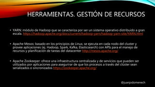 HERRAMIENTAS. GESTIÓN DE RECURSOS
@juanjodomenech
• YARN: módulo de Hadoop que se caracteriza por ser un sistema operativo distribuido a gran
escala. https://hadoop.apache.org/docs/current/hadoop-yarn/hadoop-yarn-site/YARN.html
• Apache Mesos: basado en los principios de Linux, se ejecuta en cada nodo del cluster y
provee aplicaciones (ej. Hadoop, Spark, Kafka, Elasticsearch) con APIs para el manejo de
recursos y planificación de tareas del datacenter http://mesos.apache.org/
• Apache Zookeeper: ofrece una infraestructura centralizada y de servicios que pueden ser
utilizados por aplicaciones para asegurirar de que los procesos a través del clúster sean
serializados o sincronizados https://zookeeper.apache.org/
 