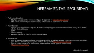HERRAMIENTAS. SEGURIDAD
@juanjodomenech
• Protección de datos:
- SSL/TLS: cuidado con las versiones antiguas de OpenSSL -> http://heartbleed.com/
- SASL: es un framework para autenticación y autorización en protocolos de Internet
• Autenticación:
- Apache Knox: proporciona un punto de acceso único (SSO) para todas las intereacciones REST y HTTP dentro
con los clusters Hadoop.
- LDAP
- Active Directory
- Kerberos: basado en SSO usa el concepto de tickets
• Autorización:
- Apache Ranger: ofrece un enfoque integral de seguridad en Hadoop. Proporciona una plataforma centralizada
para definir,a dminsitrar y manejar las políticas de seguridad https://ranger.apache.org/
- Apache Sentry: módlulo de autorización basada en roles a nivel granular para Hadoop
https://sentry.apache.org/
 