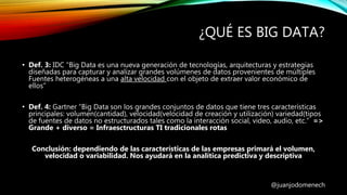 ¿QUÉ ES BIG DATA?
• Def. 3: IDC “Big Data es una nueva generación de tecnologías, arquitecturas y estrategias
diseñadas para capturar y analizar grandes volúmenes de datos provenientes de múltiples
Fuentes heterogéneas a una alta velocidad con el objeto de extraer valor económico de
ellos”
• Def. 4: Gartner “Big Data son los grandes conjuntos de datos que tiene tres características
principales: volumen(cantidad), velocidad(velocidad de creación y utilización) variedad(tipos
de fuentes de datos no estructurados tales como la interacción social, video, audio, etc.” =>
Grande + diverso = Infraesctructuras TI tradicionales rotas
Conclusión: dependiendo de las características de las empresas primará el volumen,
velocidad o variabilidad. Nos ayudará en la analítica predictiva y descriptiva
@juanjodomenech
 