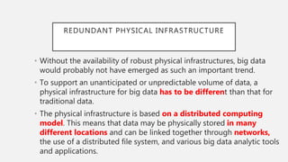 REDUNDANT PHYSICAL INFRASTRUCTURE
• Without the availability of robust physical infrastructures, big data
would probably not have emerged as such an important trend.
• To support an unanticipated or unpredictable volume of data, a
physical infrastructure for big data has to be different than that for
traditional data.
• The physical infrastructure is based on a distributed computing
model. This means that data may be physically stored in many
different locations and can be linked together through networks,
the use of a distributed file system, and various big data analytic tools
and applications.
 