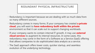 REDUNDANT PHYSICAL INFRASTRUCTURE
• Redundancy is important because we are dealing with so much data from
so many different sources.
• Redundancy comes in many forms. If your company has created a private
cloud, you will want to have redundancy built within the private
environment so that it can scale out to support changing workloads.
• If your company wants to contain internal IT growth, it may use external
cloud services to augment its internal resources. In some cases, this
redundancy may come in the form of a Software as a Service (SaaS) offering
that allows companies to do sophisticated data analysis as a service.
• The SaaS approach offers lower costs, quicker startup, and seamless
evolution of the underlying technology.
 