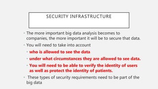 SECURITY INFRASTRUCTURE
• The more important big data analysis becomes to
companies, the more important it will be to secure that data.
• You will need to take into account
• who is allowed to see the data
• under what circumstances they are allowed to see data.
• You will need to be able to verify the identity of users
as well as protect the identity of patients.
• These types of security requirements need to be part of the
big data
 