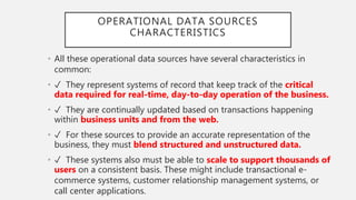 OPERATIONAL DATA SOURCES
CHARACTERISTICS
• All these operational data sources have several characteristics in
common:
• ✓ They represent systems of record that keep track of the critical
data required for real-time, day-to-day operation of the business.
• ✓ They are continually updated based on transactions happening
within business units and from the web.
• ✓ For these sources to provide an accurate representation of the
business, they must blend structured and unstructured data.
• ✓ These systems also must be able to scale to support thousands of
users on a consistent basis. These might include transactional e-
commerce systems, customer relationship management systems, or
call center applications.
 