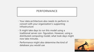 PERFORMANCE
• Your data architecture also needs to perform in
concert with your organization’s supporting
infrastructure
• It might take days to run this model using a
traditional server con- figuration. However, using a
distributed computing model, what took days might
now take minutes.
• Performance might also determine the kind of
database you would use
 