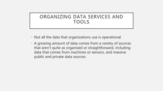 ORGANIZING DATA SERVICES AND
TOOLS
• Not all the data that organizations use is operational.
• A growing amount of data comes from a variety of sources
that aren’t quite as organized or straightforward, including
data that comes from machines or sensors, and massive
public and private data sources.
 