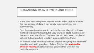 ORGANIZING DATA SERVICES AND TOOLS
• In the past, most companies weren’t able to either capture or store
this vast amount of data. It was simply too expensive or too
overwhelming.
• Even if companies were able to capture the data, they did not have
the tools to do anything about it. Very few tools could make sense of
these vast amounts of data. The tools that did exist were complex to
use and did not produce results in a reasonable time frame.
• In the end, those who really wanted to go to analyzing this data were
forced to work with snapshots of data. This has the undesirable
effect of missing important events because they were not in a
particular snapshot.
 