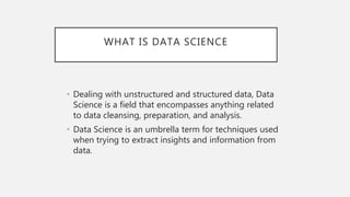 WHAT IS DATA SCIENCE
• Dealing with unstructured and structured data, Data
Science is a field that encompasses anything related
to data cleansing, preparation, and analysis.
• Data Science is an umbrella term for techniques used
when trying to extract insights and information from
data.
 
