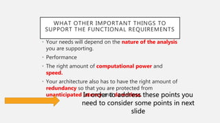 WHAT OTHER IMPORTANT THINGS TO
SUPPORT THE FUNCTIONAL REQUIREMENTS
• Your needs will depend on the nature of the analysis
you are supporting.
• Performance
• The right amount of computational power and
speed.
• Your architecture also has to have the right amount of
redundancy so that you are protected from
unanticipated latency and downtime.In order to address these points you
need to consider some points in next
slide
 