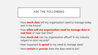 ASK THE FOLLOWING
• How much data will my organization need to manage today
and in the future?
• How often will my organization need to manage data in
real time or near real time?
• How much risk can my organization afford? Is my industry
subject to strict security?
• How important is speed to my need to manage data?
• How certain or precise does the data need to be?
 
