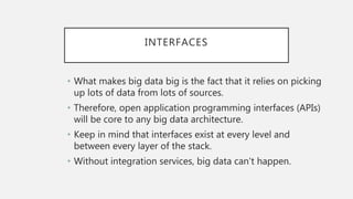 INTERFACES
• What makes big data big is the fact that it relies on picking
up lots of data from lots of sources.
• Therefore, open application programming interfaces (APIs)
will be core to any big data architecture.
• Keep in mind that interfaces exist at every level and
between every layer of the stack.
• Without integration services, big data can’t happen.
 