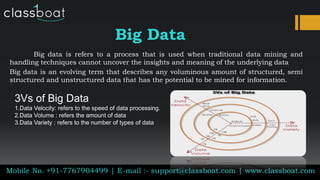 Big Data
Big data is refers to a process that is used when traditional data mining and
handling techniques cannot uncover the insights and meaning of the underlying data
Big data is an evolving term that describes any voluminous amount of structured, semi
structured and unstructured data that has the potential to be mined for information.
Mobile No. +91-7767904499 | E-mail :- support@classboat.com | www.classboat.com
3Vs of Big Data
1.Data Velocity: refers to the speed of data processing.
2.Data Volume : refers the amount of data
3.Data Variety : refers to the number of types of data
 