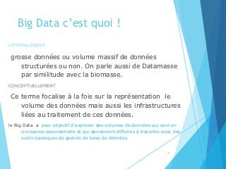 Big Data c’est quoi !
LITTERALEMENT
grosse données ou volume massif de données
structurées ou non. On parle aussi de Datamasse
par similitude avec la biomasse.
CONCEPTUELLEMENT
Ce terme focalise à la fois sur la représentation le
volume des données mais aussi les infrastructures
liées au traitement de ces données.
le Big Data a pour objectif d’exploiter des volumes de données qui sont en
croissance exponentielle et qui deviennent difficiles à travailler avec des
outils classiques de gestion de base de données
12
 