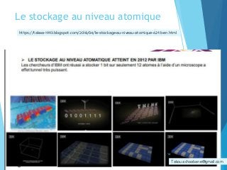 Le stockage au niveau atomique
 LE STOCKAGE AU NIVEAU ATOMATIQUE ATTEINT EN 2012
PAR IBM Les chercheurs d’IBM ont réussi a stocker 1 bit
sur seulement 12 atomes à l’aide d’un microscope a
effet tunnel très puissant.
Takoua.chaabane@gmail.com
https://takwa-1993.blogspot.com/2018/04/le-stockage-au-niveau-atomique-62-tb-en.html
14
 