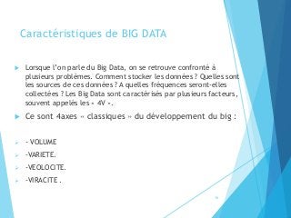 Caractéristiques de BIG DATA
 Lorsque l’on parle du Big Data, on se retrouve confronté à
plusieurs problèmes. Comment stocker les données ? Quelles sont
les sources de ces données ? A quelles fréquences seront-elles
collectées ? Les Big Data sont caractérisés par plusieurs facteurs,
souvent appelés les « 4V ».
 Ce sont 4axes « classiques » du développement du big :
➢ - VOLUME
➢ -VARIETE.
➢ -VEOLOCITE.
➢ -VIRACITE .
16
 
