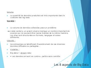 Volume
 La quantité de données produites est très importante dans le
contexte des big data.
Variété :
 Le volume de données collectées pose un problème
aux data-centers, un grand volume implique un nombre important de
sources qui ne peuvent être toutes traitées de la même manière,
car elles sont structurées en formats, langages et codes
différents.
Vélocité :
 les entreprises se bénéficient financièrement de ces énormes
données diffusées ou partagées .
 Visibilite :
 Big data = stream data
 • Les données arrivent en continu parfois sans contrôle
19
Les 8 aspects de Big Data
 