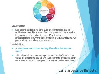 Visualisation
 Les données doivent être lues et comprises par les
utilisateurs et décideurs. On doit pouvoir comprendre
les données d’un simple coup d’oeil et ces
présentations peuvent être simples ou dynamiques. On
parle alors de « data vizualisation ».
Variabilite :
 • Comment retrouver les aiguilles dans les tas de
foins ?
 • Un algorithme quadratique ou même linéaire en la
taille des entrées peut être jugé comme efficace pour
les « small data » mais pas pour les données massives
Les 8 aspects de Big Data
20
 