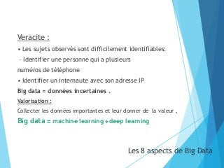 Veracite :
• Les sujets observés sont difficilement identifiables:
– Identifier une personne qui a plusieurs
numéros de téléphone
• Identifier un internaute avec son adresse IP
Big data = données incertaines .
Valorisation :
Collecter les données importantes et leur donner de la valeur ,
Big data = machine learning +deep learning
Les 8 aspects de Big Data21
 