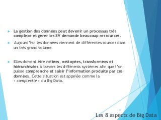  La gestion des données peut devenir un processus très
complexe et gérer les 8V demande beaucoup ressources.
 Aujourd’hui les données viennent de différentes sources dans
un très grand volume.
 Elles doivent être reliées, nettoyées, transformées et
hiérarchisées à travers les différents systèmes afin que l’on
puisse comprendre et saisir l’information produite par ces
données. Cette situation est appelée comme la
« complexité » du Big Data.
22
Les 8 aspects de Big Data
 