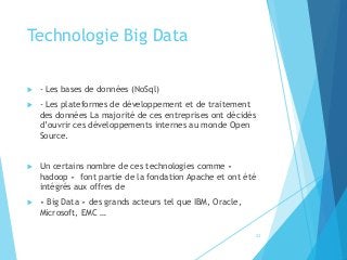 Technologie Big Data
 - Les bases de données (NoSql)
 - Les plateformes de développement et de traitement
des données La majorité de ces entreprises ont décidés
d’ouvrir ces développements internes au monde Open
Source.
 Un certains nombre de ces technologies comme «
hadoop » font partie de la fondation Apache et ont été
intégrés aux offres de
 « Big Data » des grands acteurs tel que IBM, Oracle,
Microsoft, EMC …
23
 