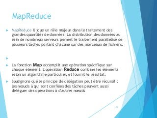 MapReduce
 MapReduce Il joue un rôle majeur dans le traitement des
grandes quantités de données. La distribution des données au
sein de nombreux serveurs permet le traitement parallélisé de
plusieurs tâches portant chacune sur des morceaux de fichiers.

 La fonction Map accomplit une opération spécifique sur
chaque élément. L'opération Reduce combine les éléments
selon un algorithme particulier, et fournit le résultat.
 Soulignons que le principe de délégation peut être récursif :
les nœuds à qui sont confiées des tâches peuvent aussi
déléguer des opérations à d'autres nœuds
25
 