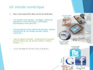Un monde numérique
 Nous vivons aujourd’hui dans une ère du numérique:
✓ Les données sont partout : sondages, indices de
popularité, scores électoraux, statistiques
économiques voire sportives...
✓ Nous produisons nous-mêmes des données : photos,
interactions sur les réseaux sociaux, objets
connectés...
✓ sans le vouloir vraiment : recherches sur Internet,
traces laissées par nos actions (achats, réseaux
sociaux ...)..
✓ ou en échange de services (pas si) gratuits…
3
 