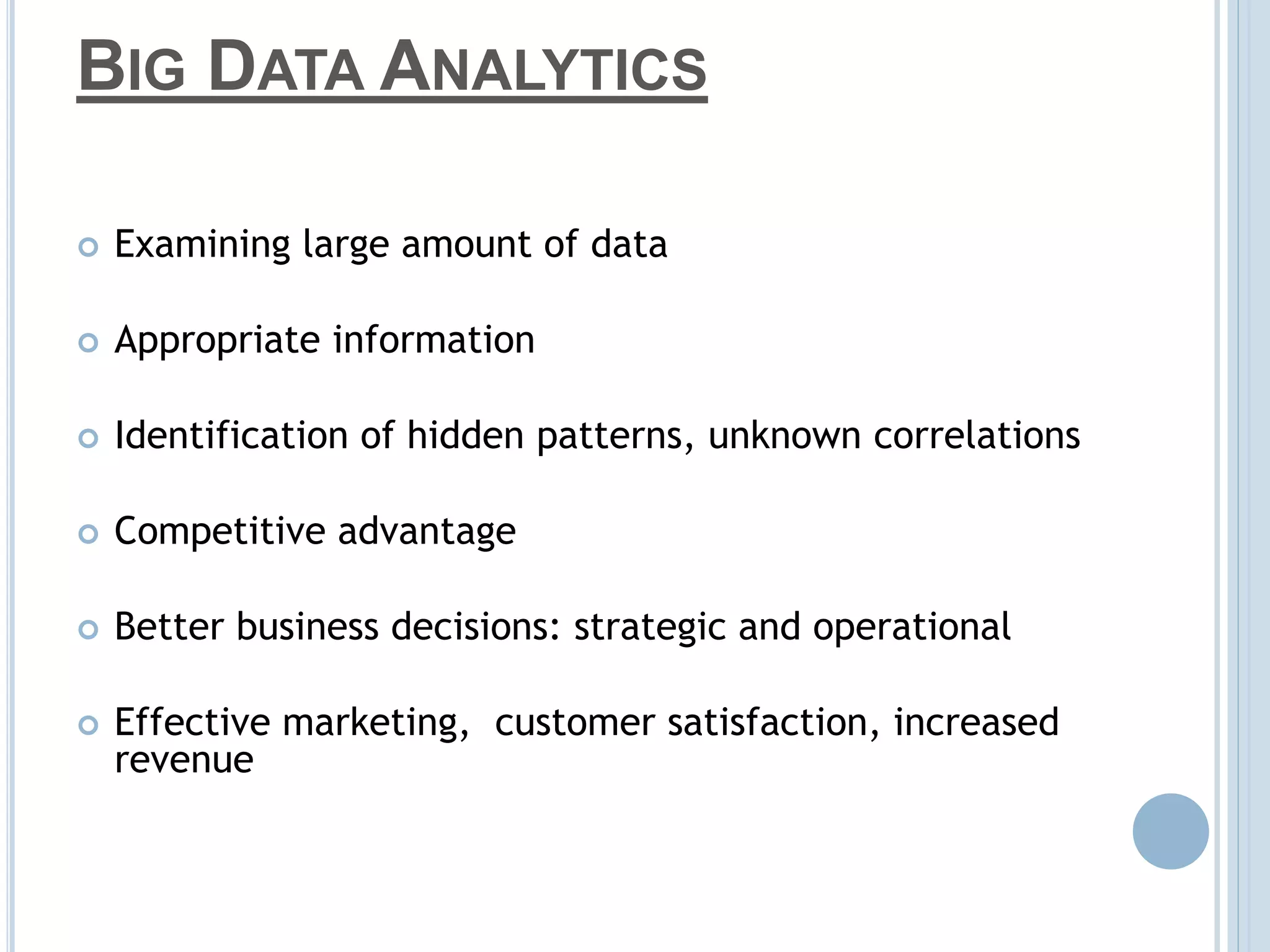 BIG DATA ANALYTICS
 Examining large amount of data
 Appropriate information
 Identification of hidden patterns, unknown correlations
 Competitive advantage
 Better business decisions: strategic and operational
 Effective marketing, customer satisfaction, increased
revenue
 