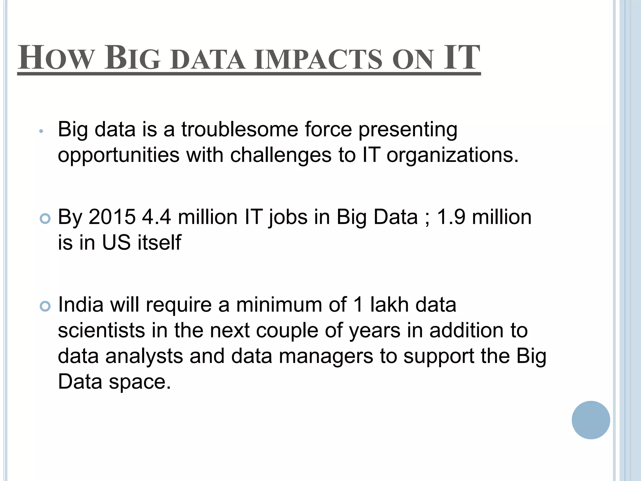 HOW BIG DATA IMPACTS ON IT
• Big data is a troublesome force presenting
opportunities with challenges to IT organizations.
 By 2015 4.4 million IT jobs in Big Data ; 1.9 million
is in US itself
 India will require a minimum of 1 lakh data
scientists in the next couple of years in addition to
data analysts and data managers to support the Big
Data space.
 