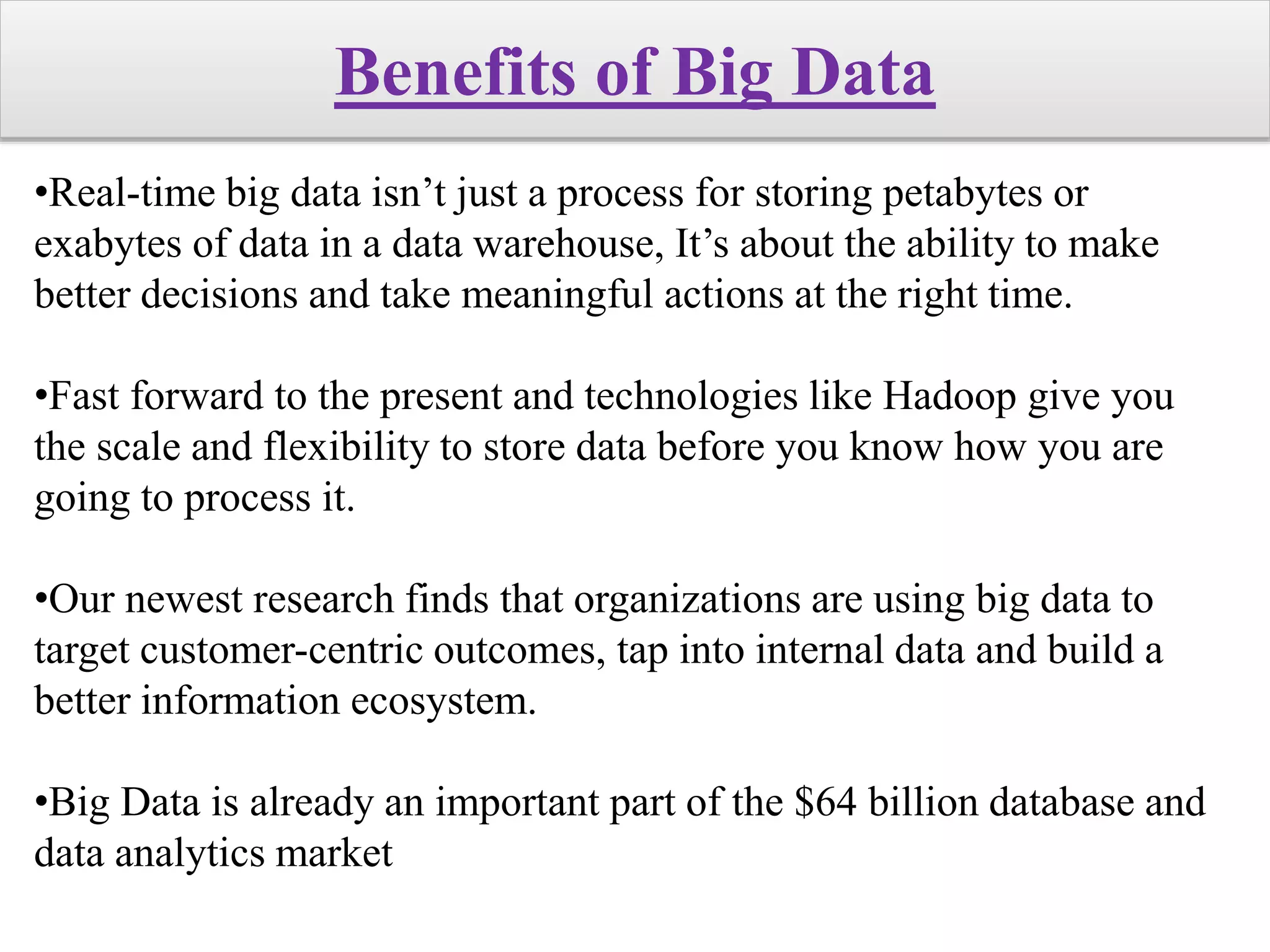 Benefits of Big Data
•Real-time big data isn’t just a process for storing petabytes or
exabytes of data in a data warehouse, It’s about the ability to make
better decisions and take meaningful actions at the right time.
•Fast forward to the present and technologies like Hadoop give you
the scale and flexibility to store data before you know how you are
going to process it.
•Our newest research finds that organizations are using big data to
target customer-centric outcomes, tap into internal data and build a
better information ecosystem.
•Big Data is already an important part of the $64 billion database and
data analytics market
 