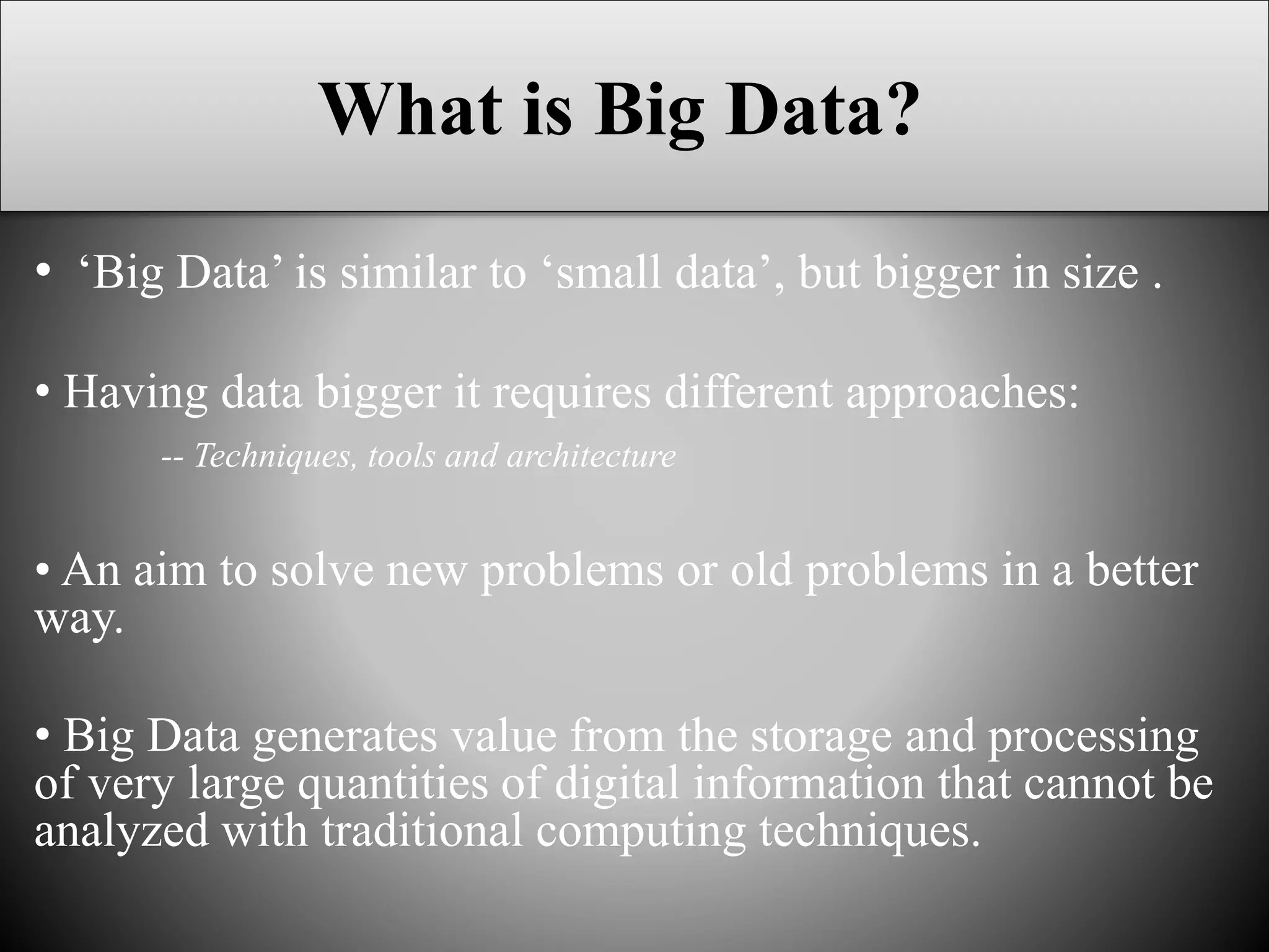 What is Big Data?
• ‘Big Data’ is similar to ‘small data’, but bigger in size .
• Having data bigger it requires different approaches:
-- Techniques, tools and architecture
• An aim to solve new problems or old problems in a better
way.
• Big Data generates value from the storage and processing
of very large quantities of digital information that cannot be
analyzed with traditional computing techniques.
 