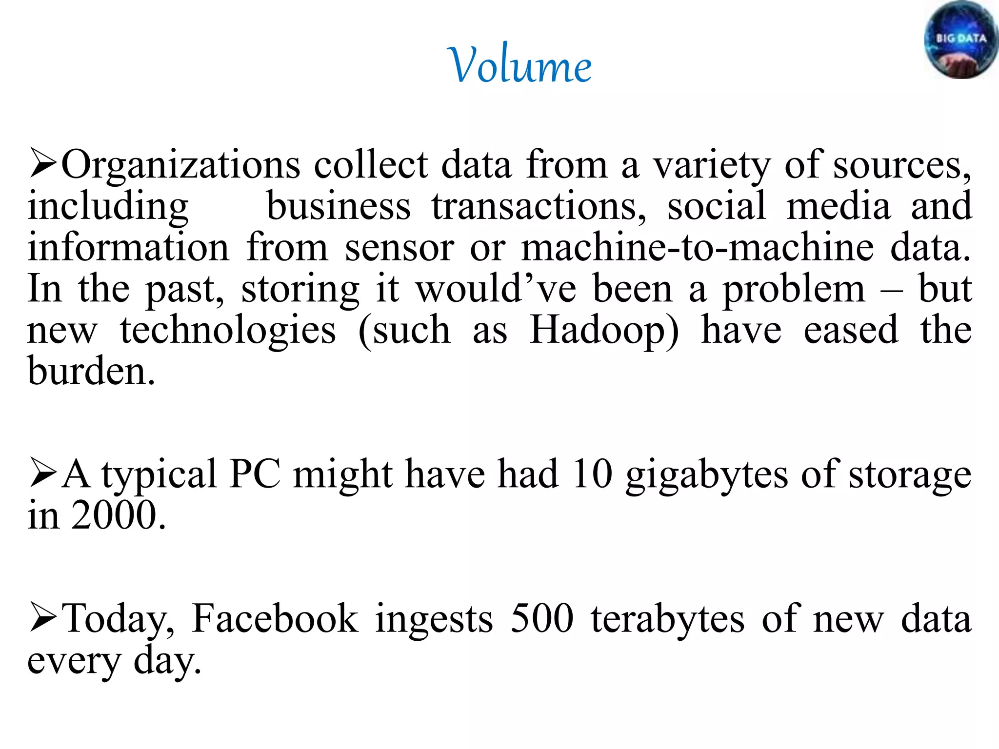 Volume
Organizations collect data from a variety of sources,
including business transactions, social media and
information from sensor or machine-to-machine data.
In the past, storing it would’ve been a problem – but
new technologies (such as Hadoop) have eased the
burden.
A typical PC might have had 10 gigabytes of storage
in 2000.
Today, Facebook ingests 500 terabytes of new data
every day.
 