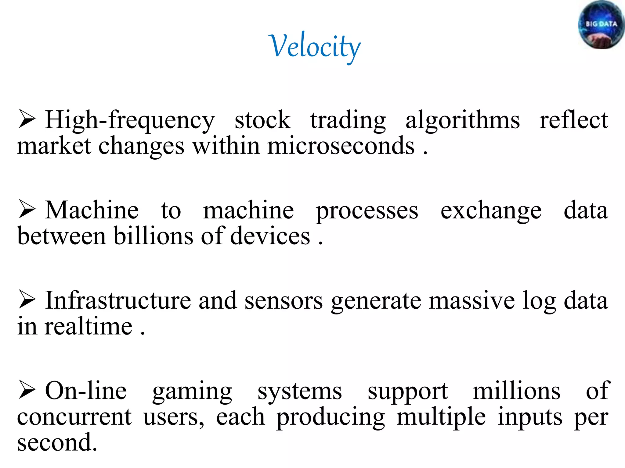 Velocity
 High-frequency stock trading algorithms reflect
market changes within microseconds .
 Machine to machine processes exchange data
between billions of devices .
 Infrastructure and sensors generate massive log data
in realtime .
 On-line gaming systems support millions of
concurrent users, each producing multiple inputs per
second.
 