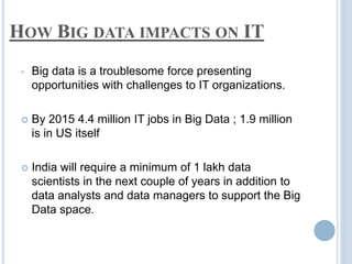 HOW BIG DATA IMPACTS ON IT
• Big data is a troublesome force presenting
opportunities with challenges to IT organizations.
 By 2015 4.4 million IT jobs in Big Data ; 1.9 million
is in US itself
 India will require a minimum of 1 lakh data
scientists in the next couple of years in addition to
data analysts and data managers to support the Big
Data space.
 