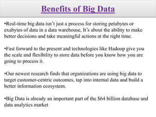 Benefits of Big Data
•Real-time big data isn’t just a process for storing petabytes or
exabytes of data in a data warehouse, It’s about the ability to make
better decisions and take meaningful actions at the right time.
•Fast forward to the present and technologies like Hadoop give you
the scale and flexibility to store data before you know how you are
going to process it.
•Our newest research finds that organizations are using big data to
target customer-centric outcomes, tap into internal data and build a
better information ecosystem.
•Big Data is already an important part of the $64 billion database and
data analytics market
 