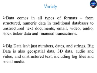 Variety
Data comes in all types of formats – from
structured, numeric data in traditional databases to
unstructured text documents, email, video, audio,
stock ticker data and financial transactions.
Big Data isn't just numbers, dates, and strings. Big
Data is also geospatial data, 3D data, audio and
video, and unstructured text, including log files and
social media.
 