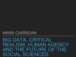 BIG DATA, CRITICAL
REALISM, HUMAN AGENCY
AND THE FUTURE OF THE
SOCIAL SCIENCES
MARK CARRIGAN
 
