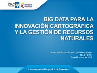 BIG DATA PARA LA
INNOVACIÓN CARTOGRÁFICA
Y LA GESTIÓN DE RECURSOS
NATURALES
INSTITUTO GEOGRÁFICO AGUSTÍN CODAZZI
IGAC – CIAF.
Bogotá, Junio de 2018
 