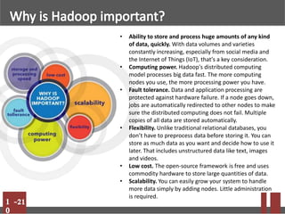 • Ability to store and process huge amounts of any kind
of data, quickly. With data volumes and varieties
constantly increasing, especially from social media and
the Internet of Things (IoT), that's a key consideration.
• Computing power. Hadoop's distributed computing
model processes big data fast. The more computing
nodes you use, the more processing power you have.
• Fault tolerance. Data and application processing are
protected against hardware failure. If a node goes down,
jobs are automatically redirected to other nodes to make
sure the distributed computing does not fail. Multiple
copies of all data are stored automatically.
• Flexibility. Unlike traditional relational databases, you
don’t have to preprocess data before storing it. You can
store as much data as you want and decide how to use it
later. That includes unstructured data like text, images
and videos.
• Low cost. The open-source framework is free and uses
commodity hardware to store large quantities of data.
• Scalability. You can easily grow your system to handle
more data simply by adding nodes. Little administration
is required.
 