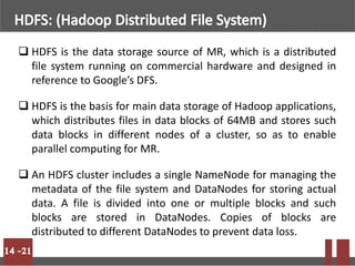  HDFS is the data storage source of MR, which is a distributed
file system running on commercial hardware and designed in
reference to Google’s DFS.
 HDFS is the basis for main data storage of Hadoop applications,
which distributes files in data blocks of 64MB and stores such
data blocks in different nodes of a cluster, so as to enable
parallel computing for MR.
 An HDFS cluster includes a single NameNode for managing the
metadata of the file system and DataNodes for storing actual
data. A file is divided into one or multiple blocks and such
blocks are stored in DataNodes. Copies of blocks are
distributed to different DataNodes to prevent data loss.
 