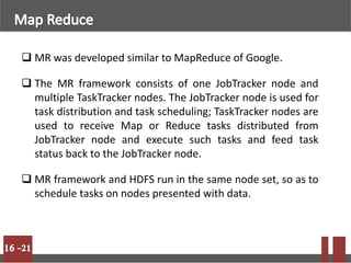  MR was developed similar to MapReduce of Google.
 The MR framework consists of one JobTracker node and
multiple TaskTracker nodes. The JobTracker node is used for
task distribution and task scheduling; TaskTracker nodes are
used to receive Map or Reduce tasks distributed from
JobTracker node and execute such tasks and feed task
status back to the JobTracker node.
 MR framework and HDFS run in the same node set, so as to
schedule tasks on nodes presented with data.
 