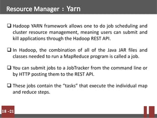  Hadoop YARN framework allows one to do job scheduling and
cluster resource management, meaning users can submit and
kill applications through the Hadoop REST API.
 In Hadoop, the combination of all of the Java JAR files and
classes needed to run a MapReduce program is called a job.
 You can submit jobs to a JobTracker from the command line or
by HTTP posting them to the REST API.
 These jobs contain the “tasks” that execute the individual map
and reduce steps.
 