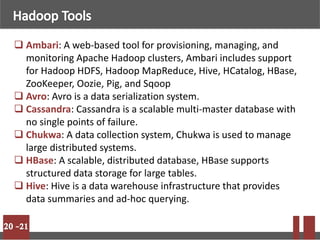  Ambari: A web-based tool for provisioning, managing, and
monitoring Apache Hadoop clusters, Ambari includes support
for Hadoop HDFS, Hadoop MapReduce, Hive, HCatalog, HBase,
ZooKeeper, Oozie, Pig, and Sqoop
 Avro: Avro is a data serialization system.
 Cassandra: Cassandra is a scalable multi-master database with
no single points of failure.
 Chukwa: A data collection system, Chukwa is used to manage
large distributed systems.
 HBase: A scalable, distributed database, HBase supports
structured data storage for large tables.
 Hive: Hive is a data warehouse infrastructure that provides
data summaries and ad-hoc querying.
 