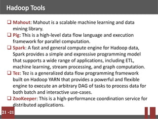  Mahout: Mahout is a scalable machine learning and data
mining library.
 Pig: This is a high-level data flow language and execution
framework for parallel computation.
 Spark: A fast and general compute engine for Hadoop data,
Spark provides a simple and expressive programming model
that supports a wide range of applications, including ETL,
machine learning, stream processing, and graph computation.
 Tez: Tez is a generalized data flow programming framework
built on Hadoop YARN that provides a powerful and flexible
engine to execute an arbitrary DAG of tasks to process data for
both batch and interactive use-cases.
 ZooKeeper: This is a high-performance coordination service for
distributed applications.
 