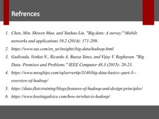 1. Chen, Min, Shiwen Mao, and Yunhao Liu. "Big data: A survey." Mobile
networks and applications 19.2 (2014): 171-209.
2. https://www.sas.com/en_us/insights/big-data/hadoop.html
3. Gudivada, Venkat N., Ricardo A. Baeza-Yates, and Vijay V. Raghavan. "Big
Data: Promises and Problems." IEEE Computer 48.3 (2015): 20-23.
4. https://www.mssqltips.com/sqlservertip/3140/big-data-basics--part-3--
overview-of-hadoop/
5. https://data-flair.training/blogs/features-of-hadoop-and-design-principles/
6. https://www.hostingadvice.com/how-to/what-is-hadoop/
 