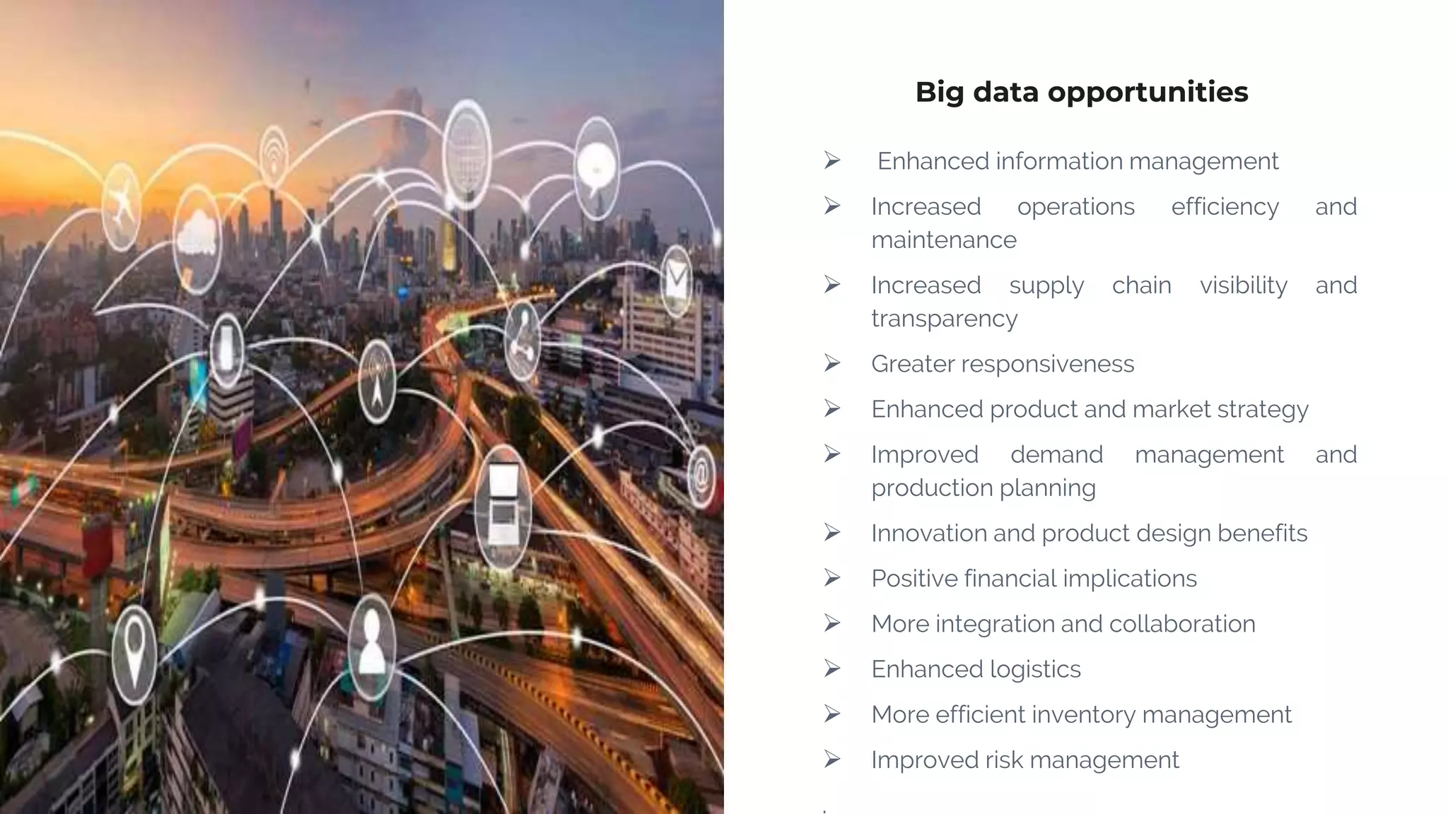 Big data opportunities
 Enhanced information management
 Increased operations efficiency and
maintenance
 Increased supply chain visibility and
transparency
 Greater responsiveness
 Enhanced product and market strategy
 Improved demand management and
production planning
 Innovation and product design benefits
 Positive financial implications
 More integration and collaboration
 Enhanced logistics
 More efficient inventory management
 Improved risk management
.
 