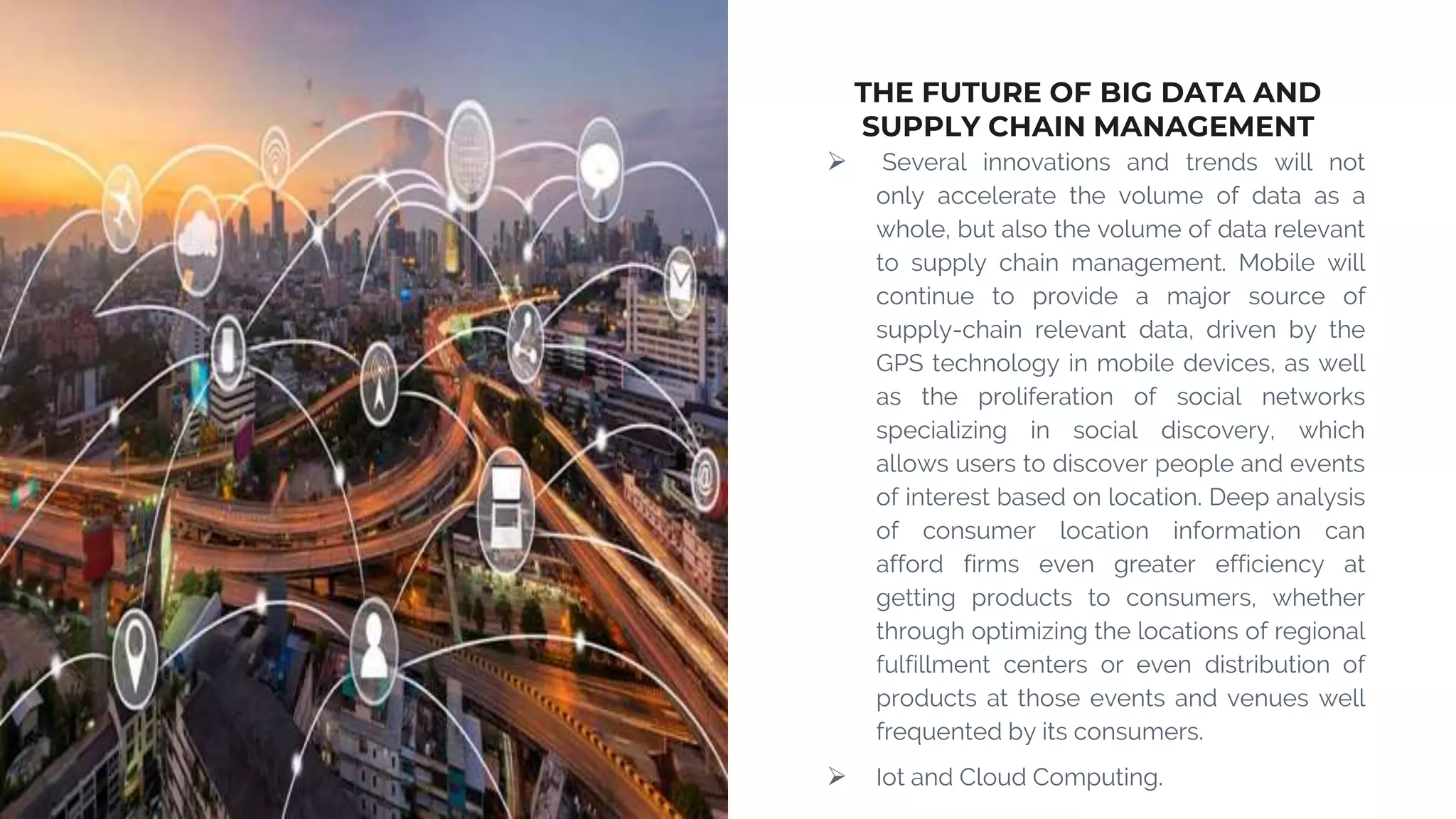 THE FUTURE OF BIG DATA AND
SUPPLY CHAIN MANAGEMENT
 Several innovations and trends will not
only accelerate the volume of data as a
whole, but also the volume of data relevant
to supply chain management. Mobile will
continue to provide a major source of
supply-chain relevant data, driven by the
GPS technology in mobile devices, as well
as the proliferation of social networks
specializing in social discovery, which
allows users to discover people and events
of interest based on location. Deep analysis
of consumer location information can
afford firms even greater efficiency at
getting products to consumers, whether
through optimizing the locations of regional
fulfillment centers or even distribution of
products at those events and venues well
frequented by its consumers.
 Iot and Cloud Computing.
 