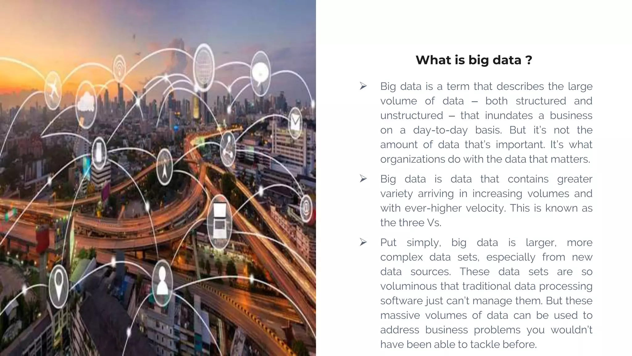 What is big data ?
 Big data is a term that describes the large
volume of data – both structured and
unstructured – that inundates a business
on a day-to-day basis. But it’s not the
amount of data that’s important. It’s what
organizations do with the data that matters.
 Big data is data that contains greater
variety arriving in increasing volumes and
with ever-higher velocity. This is known as
the three Vs.
 Put simply, big data is larger, more
complex data sets, especially from new
data sources. These data sets are so
voluminous that traditional data processing
software just can’t manage them. But these
massive volumes of data can be used to
address business problems you wouldn’t
have been able to tackle before.
 